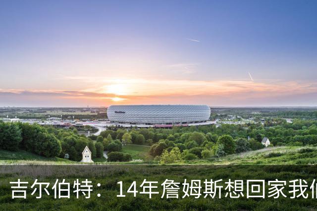 吉尔伯特：14年詹姆斯想回家我们也想要他 我飞到迈阿密与他面谈