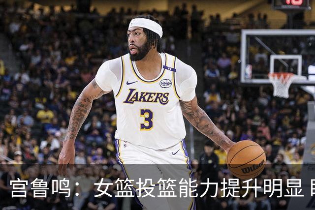 宫鲁鸣：女篮投篮能力提升明显 盼海外球员尽早归队