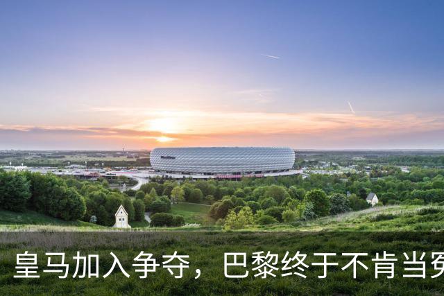 皇马加入争夺，巴黎终于不肯当冤大头