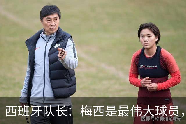 西班牙队长：梅西是最伟大球员，但阿根廷不只他一人 决赛前双方互表最高敬意