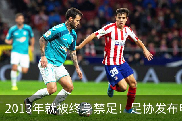 2013年就被终身禁足！足协发布申思“禁足”情况通报，严禁“禁足”人员从事任何与足球有关活动