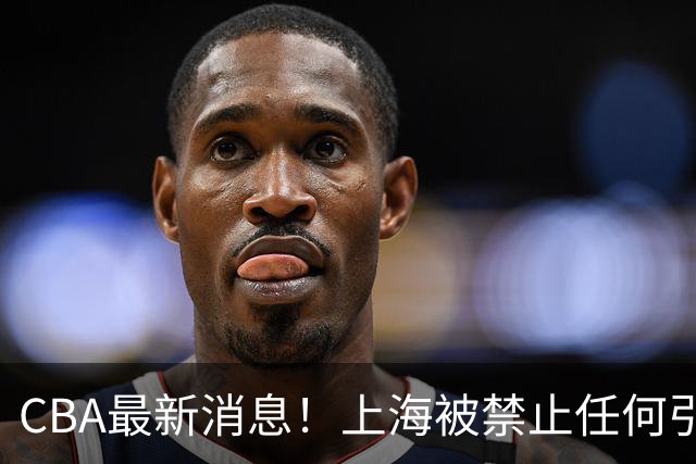 CBA最新消息！上海被禁止任何引援，媒体人质疑郭士强用人，吉林欲签2米10国产内线